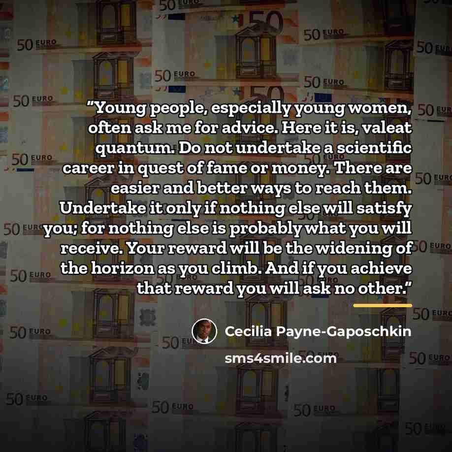 “Young people, especially young women, often ask me for advice. Here it is, valeat quantum. Do not undertake a scientific career in quest of fame or money. There are easier and better ways to reach them. Undertake it only if nothing else will satisfy you; for nothing else is probably what you will…” quote by Cecilia Payne-Gaposchkin