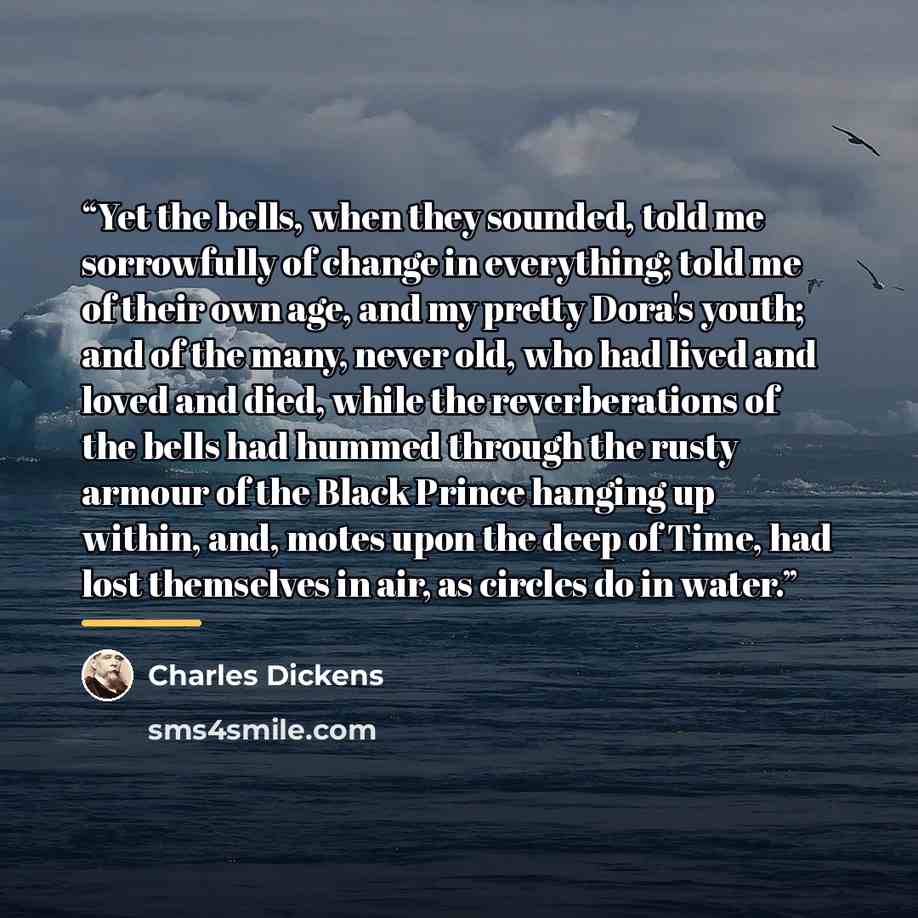 “Yet the bells, when they sounded, told me sorrowfully of change in everything; told me of their own age, and my pretty Dora's youth; and of the many, never old, who had lived and loved and died, while the reverberations of the bells had hummed through the rusty armour of the Black Prince hanging…” quote by Charles Dickens
