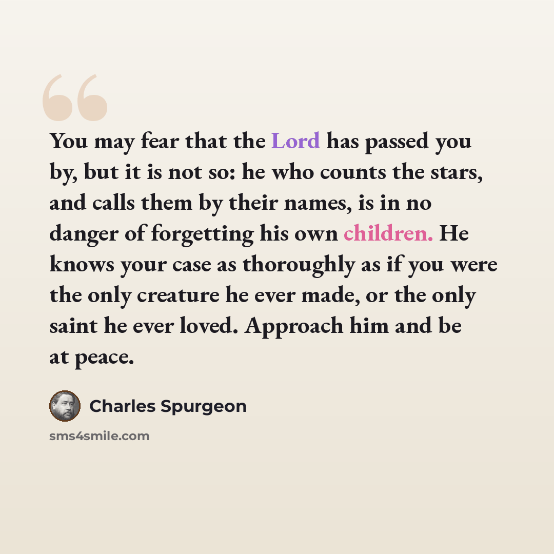 “You may fear that the Lord has passed you by, but it is not so: he who counts the stars, and calls them by their names, is in no danger of forgetting his own children. He knows your case as thoroughly as if you were the only creature he ever made, or the only saint he ever loved. Approach him and…” quote by Charles Spurgeon