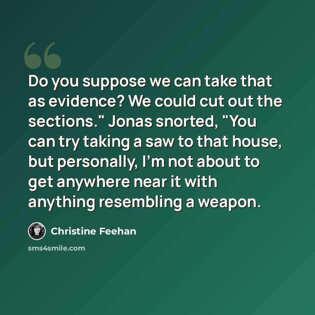 “Do you suppose we can take that as evidence? We could cut out the sections." Jonas snorted, "You can try taking a saw to that house, but personally, I'm not about to get anywhere near it with anything resembling a weapon.” quote by Christine Feehan