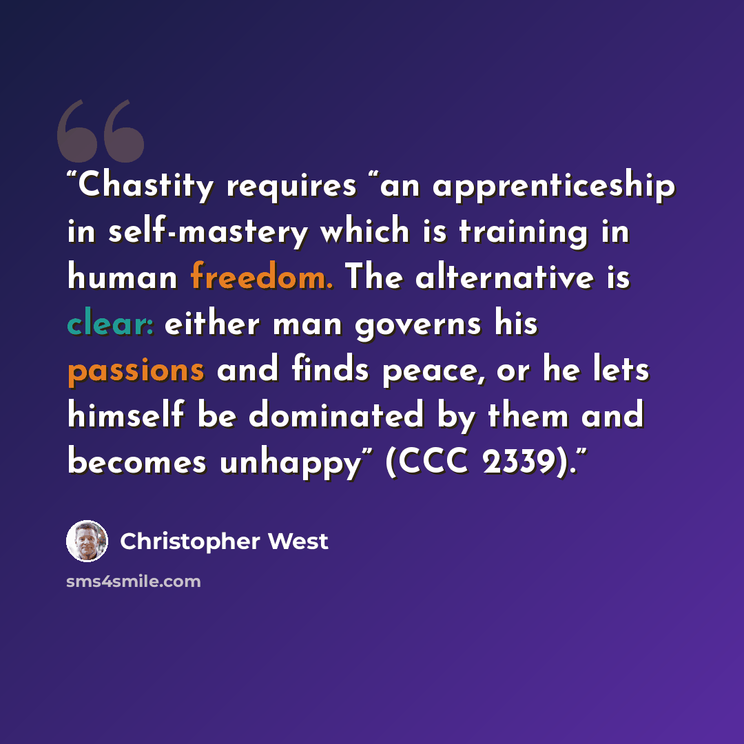 “Chastity requires “an apprenticeship in self-mastery which is training in human freedom. The alternative is clear: either man governs his passions and finds peace, or he lets himself be dominated by them and becomes unhappy” (CCC 2339).” quote by Christopher West