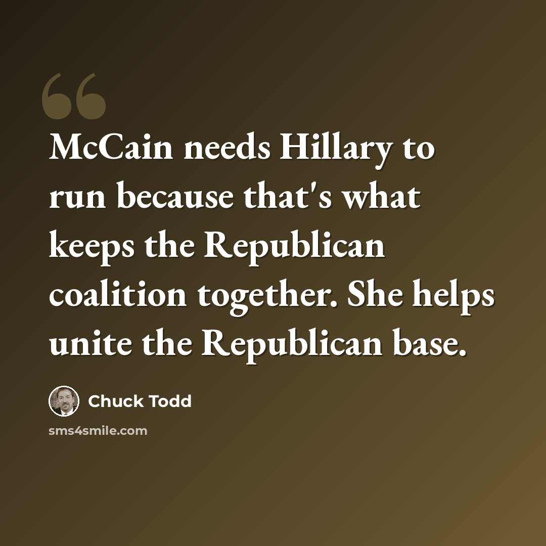“McCain needs Hillary to run because that's what keeps the Republican coalition together. She helps unite the Republican base.” quote by Chuck Todd