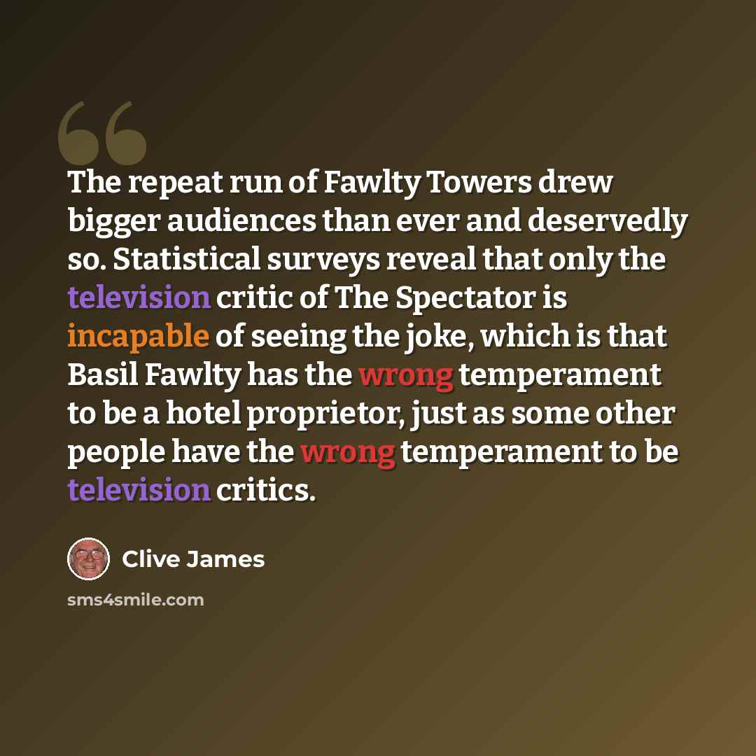 “The repeat run of Fawlty Towers drew bigger audiences than ever and deservedly so. Statistical surveys reveal that only the television critic of The Spectator is incapable of seeing the joke, which is that Basil Fawlty has the wrong temperament to be a hotel proprietor, just as some other people…” quote by Clive James