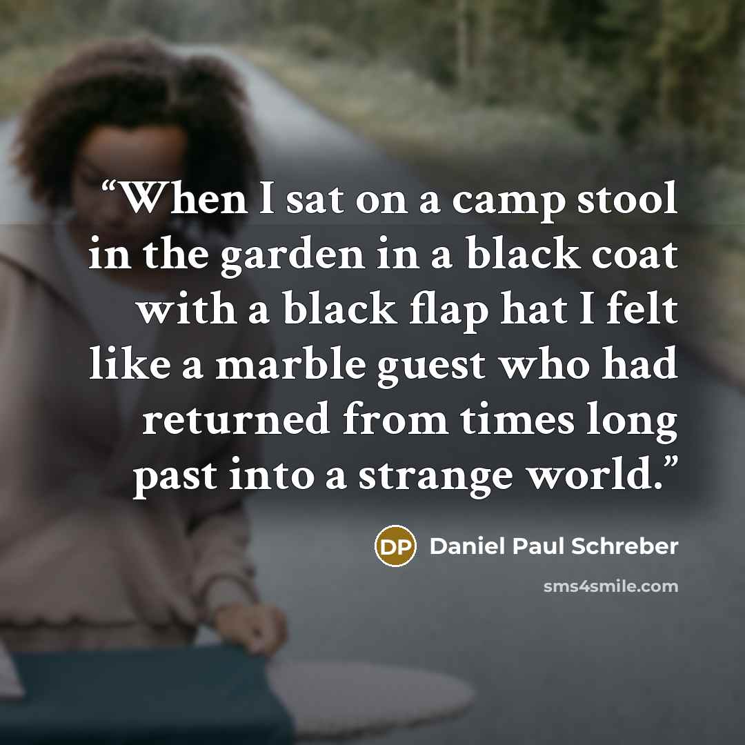 “When I sat on a camp stool in the garden in a black coat with a black flap hat I felt like a marble guest who had returned from times long past into a strange world.” quote by Daniel Paul Schreber