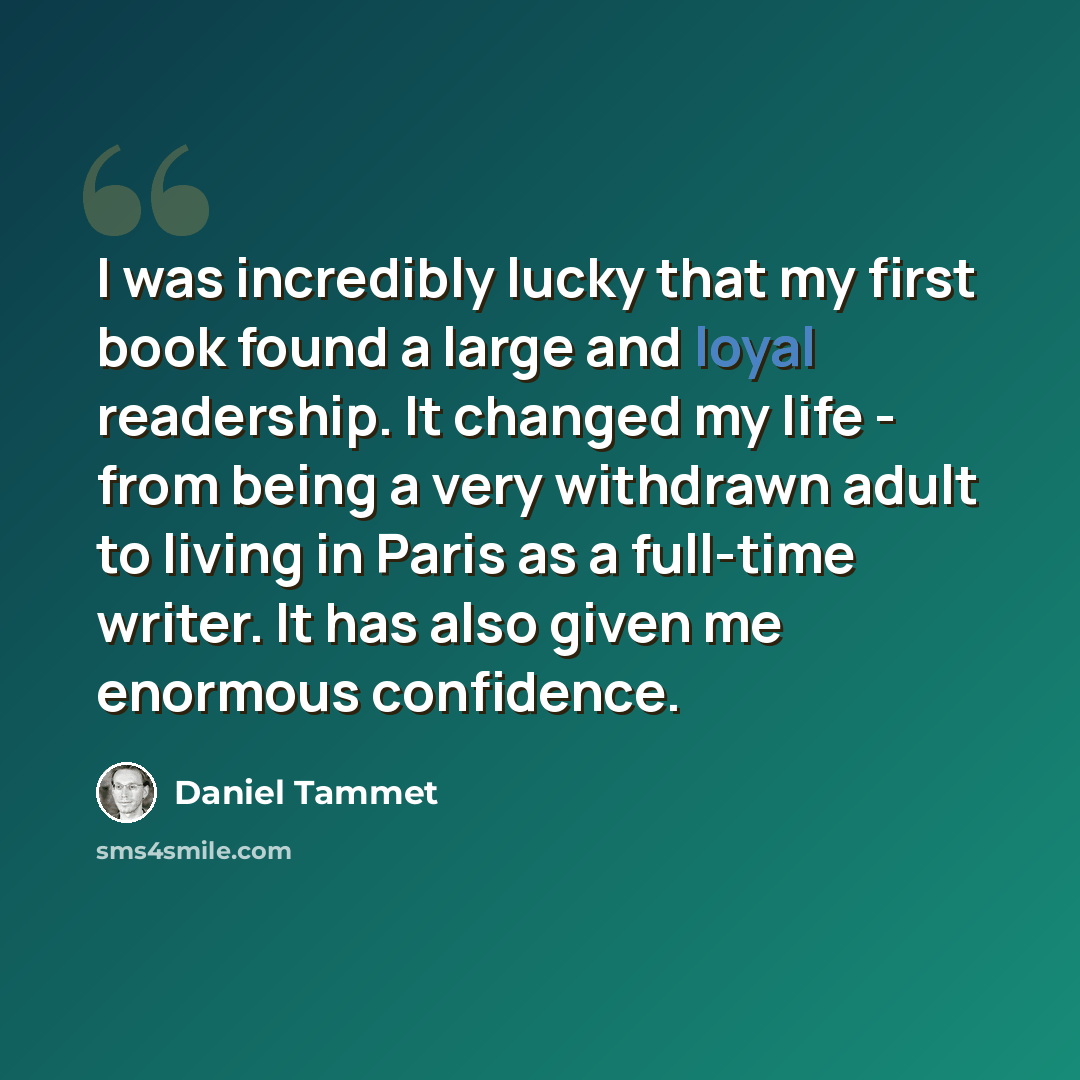 “I was incredibly lucky that my first book found a large and loyal readership. It changed my life - from being a very withdrawn adult to living in Paris as a full-time writer. It has also given me enormous confidence.” quote by Daniel Tammet
