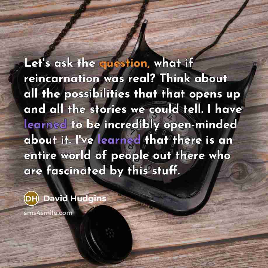 “Let's ask the question, what if reincarnation was real? Think about all the possibilities that that opens up and all the stories we could tell. I have learned to be incredibly open-minded about it. I've learned that there is an entire world of people out there who are fascinated by this stuff.” quote by David Hudgins