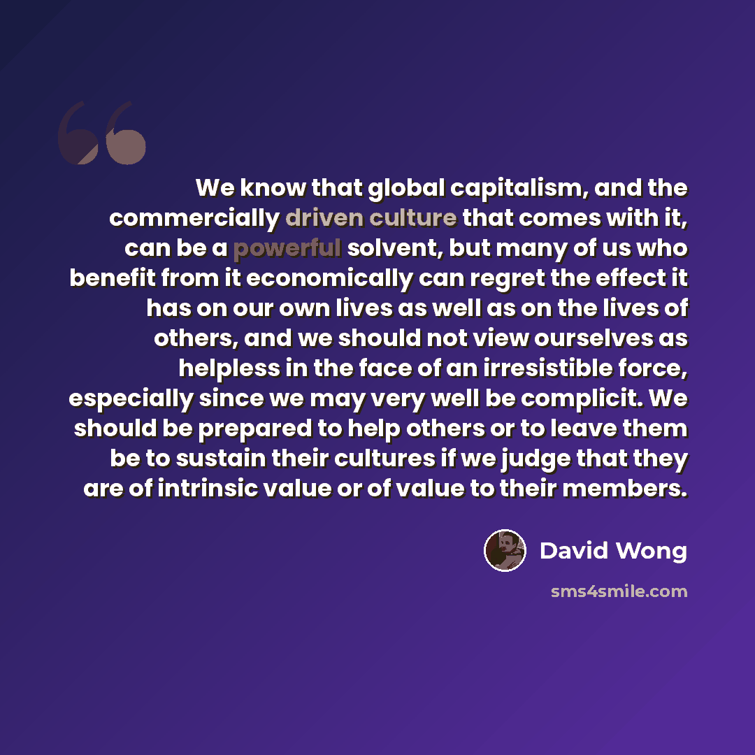 “We know that global capitalism, and the commercially driven culture that comes with it, can be a powerful solvent, but many of us who benefit from it economically can regret the effect it has on our own lives as well as on the lives of others, and we should not view ourselves as helpless in the…” quote by David Wong