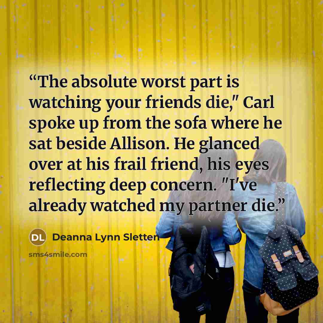 “The absolute worst part is watching your friends die," Carl spoke up from the sofa where he sat beside Allison. He glanced over at his frail friend, his eyes reflecting deep concern. "I've already watched my partner die.” quote by Deanna Lynn Sletten