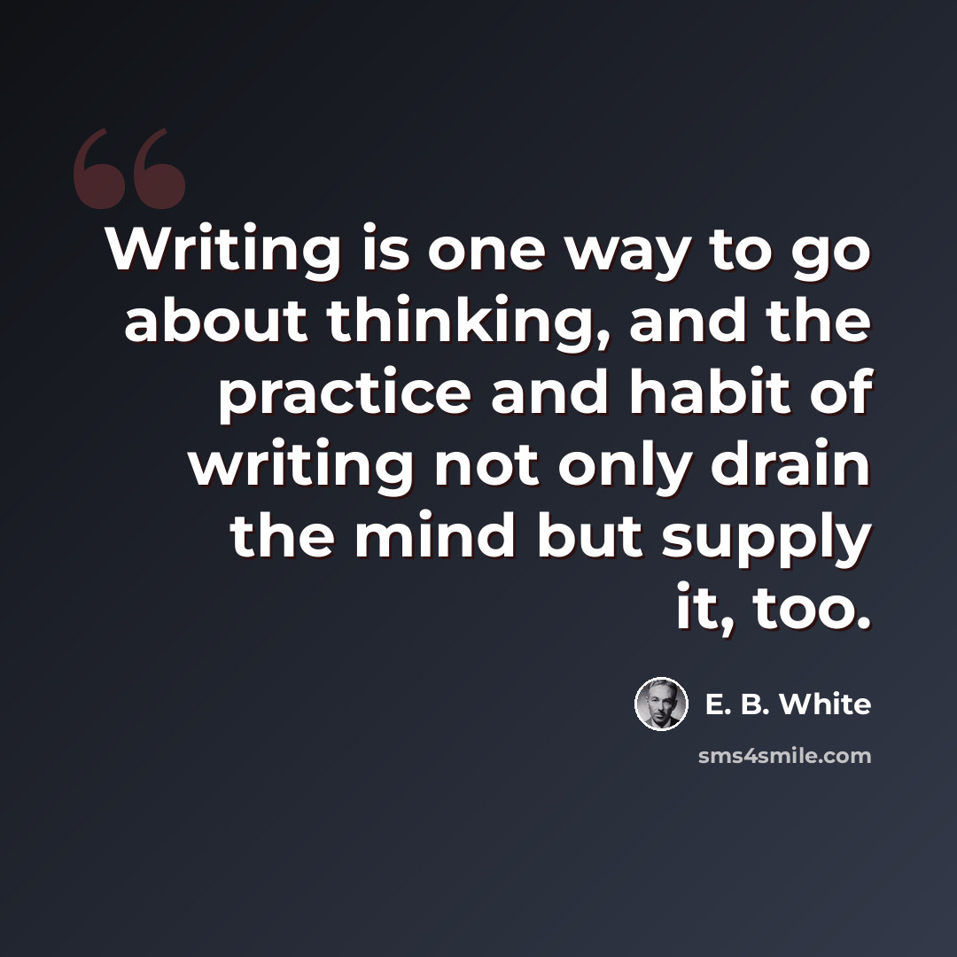 “Writing is one way to go about thinking, and the practice and habit of writing not only drain the mind but supply it, too.” quote by E. B. White