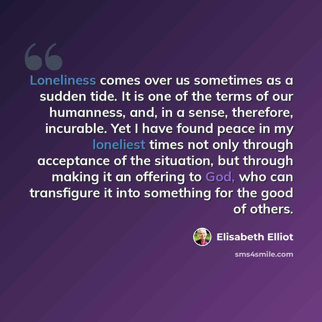 “Loneliness comes over us sometimes as a sudden tide. It is one of the terms of our humanness, and, in a sense, therefore, incurable. Yet I have found peace in my loneliest times not only through acceptance of the situation, but through making it an offering to God, who can transfigure it into…” quote by Elisabeth Elliot