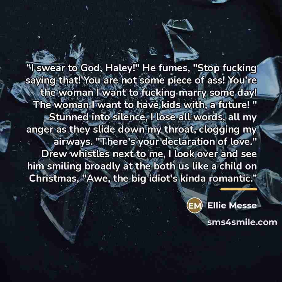 “I swear to God, Haley!" He fumes, "Stop fucking saying that! You are not some piece of ass! You're the woman I want to fucking marry some day! The woman I want to have kids with, a future! " Stunned into silence, I lose all words, all my anger as they slide down my throat, clogging my airways…” quote by Ellie Messe