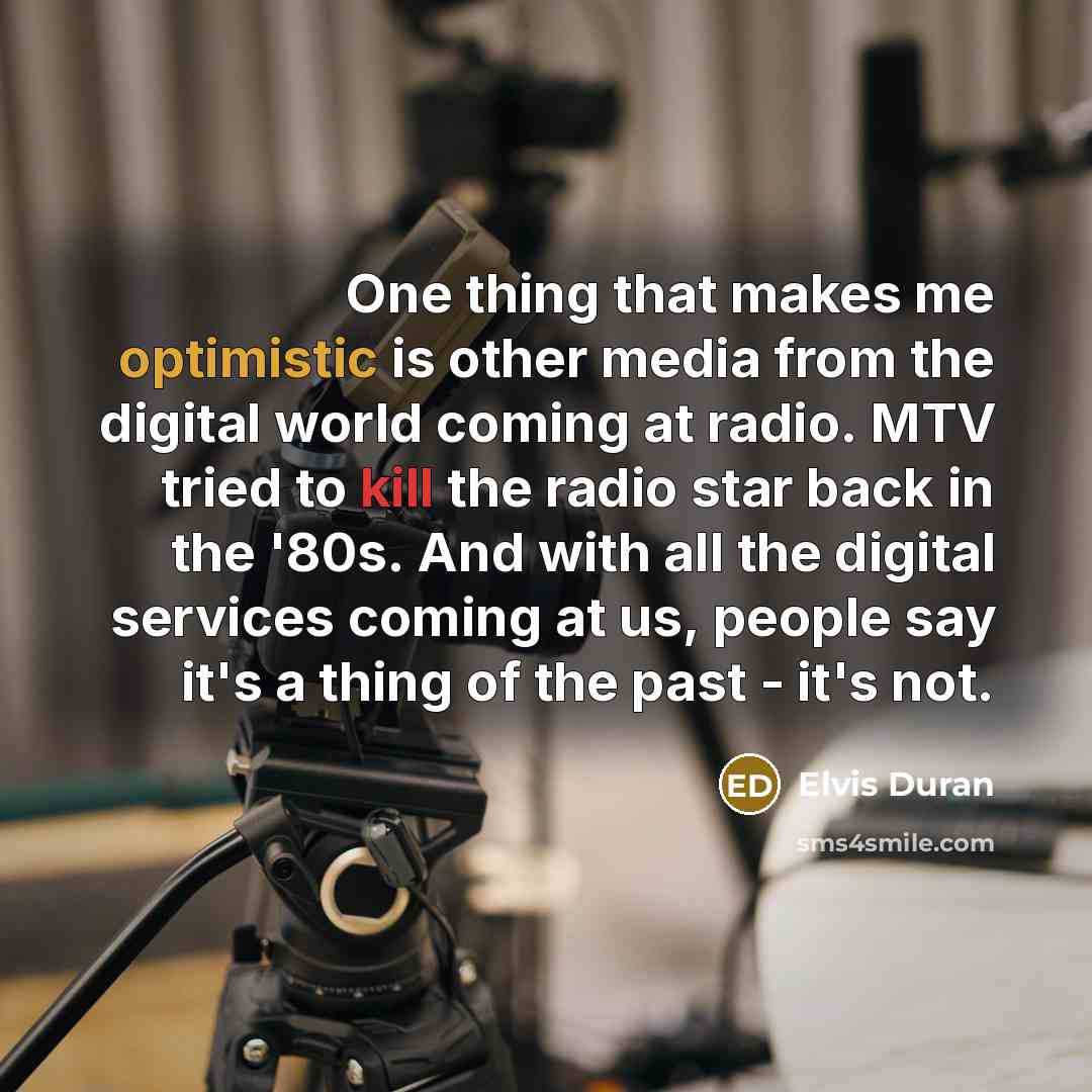 “One thing that makes me optimistic is other media from the digital world coming at radio. MTV tried to kill the radio star back in the '80s. And with all the digital services coming at us, people say it's a thing of the past - it's not.” quote by Elvis Duran