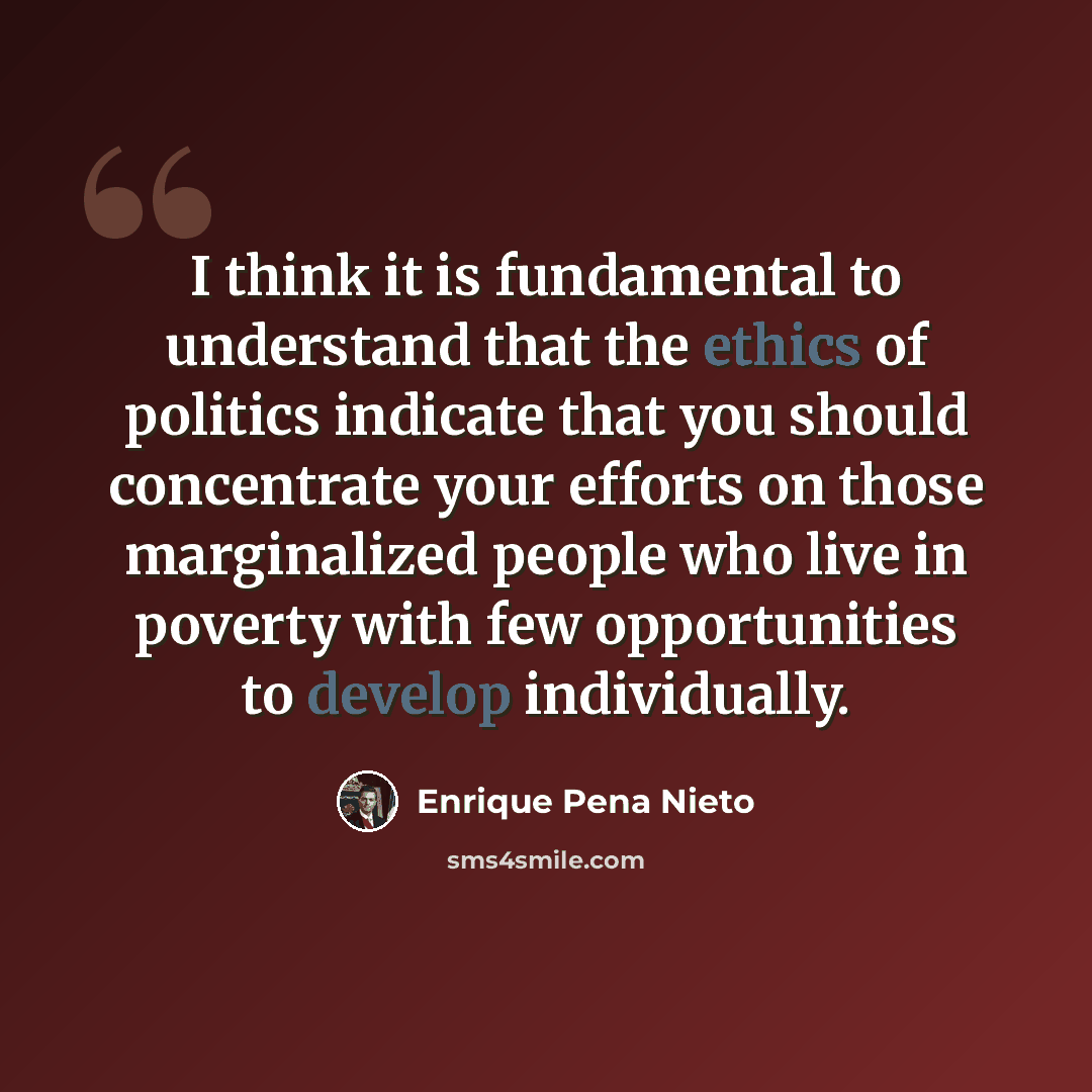 “I think it is fundamental to understand that the ethics of politics indicate that you should concentrate your efforts on those marginalized people who live in poverty with few opportunities to develop individually.” quote by Enrique Pena Nieto