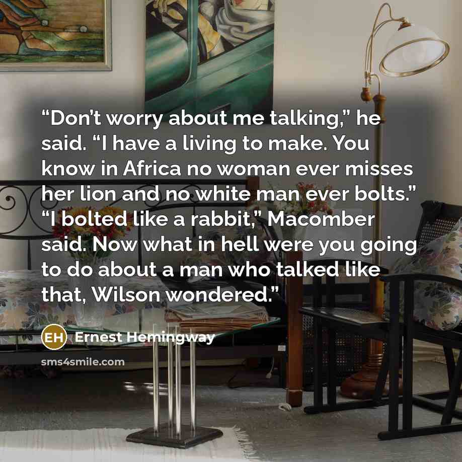 “Don’t worry about me talking,” he said. “I have a living to make. You know in Africa no woman ever misses her lion and no white man ever bolts.” “I bolted like a rabbit,” Macomber said. Now what in hell were you going to do about a man who talked like that, Wilson wondered.” quote by Ernest Hemingway