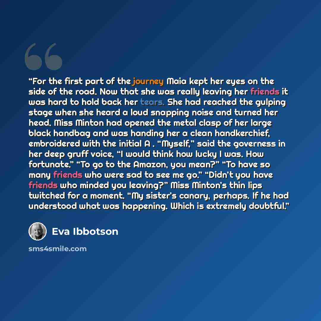 “For the first part of the journey Maia kept her eyes on the side of the road. Now that she was really leaving her friends it was hard to hold back her tears. She had reached the gulping stage when she heard a loud snapping noise and turned her head. Miss Minton had opened the metal clasp of her…” quote by Eva Ibbotson
