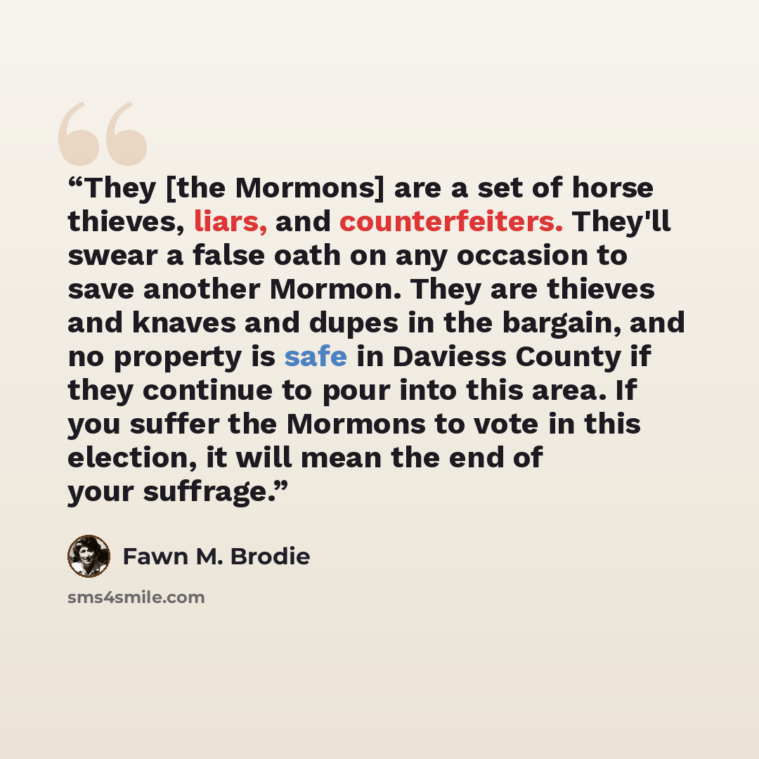 “They [the Mormons] are a set of horse thieves, liars, and counterfeiters. They'll swear a false oath on any occasion to save another Mormon. They are thieves and knaves and dupes in the bargain, and no property is safe in Daviess County if they continue to pour into this area. If you suffer the…” quote by Fawn M. Brodie