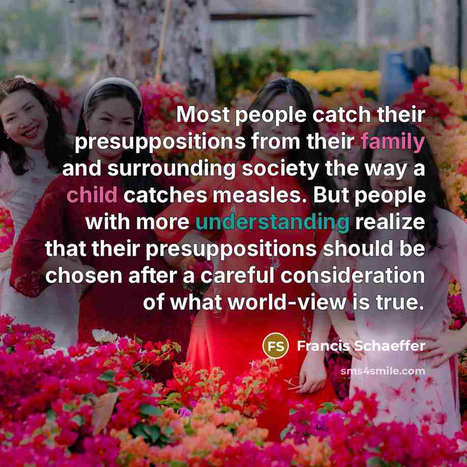 “Most people catch their presuppositions from their family and surrounding society the way a child catches measles. But people with more understanding realize that their presuppositions should be chosen after a careful consideration of what world-view is true.” quote by Francis Schaeffer