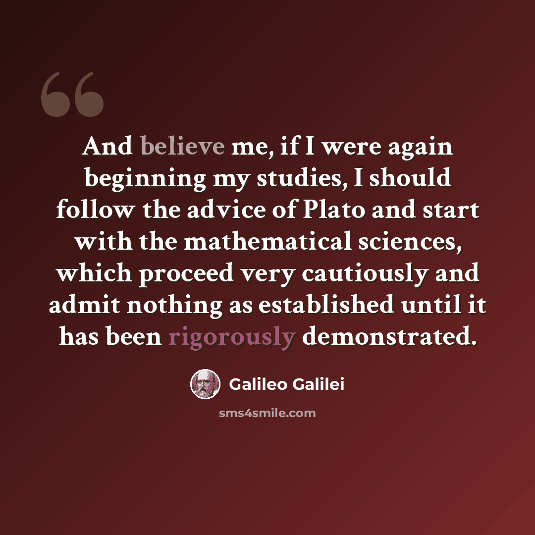 “And believe me, if I were again beginning my studies, I should follow the advice of Plato and start with the mathematical sciences, which proceed very cautiously and admit nothing as established until it has been rigorously demonstrated.” quote by Galileo Galilei