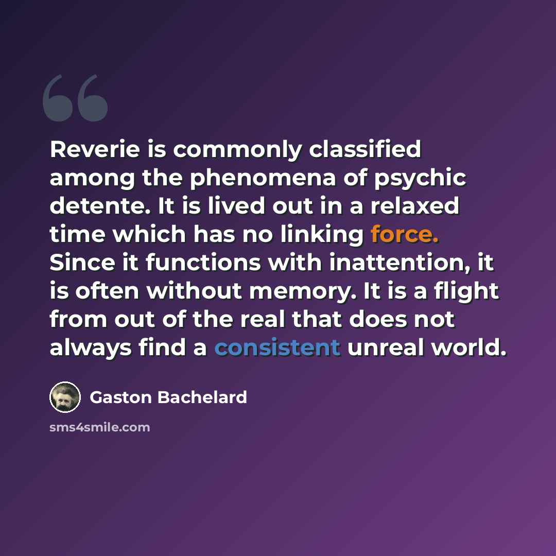 “Reverie is commonly classified among the phenomena of psychic detente. It is lived out in a relaxed time which has no linking force. Since it functions with inattention, it is often without memory. It is a flight from out of the real that does not always find a consistent unreal world.” quote by Gaston Bachelard