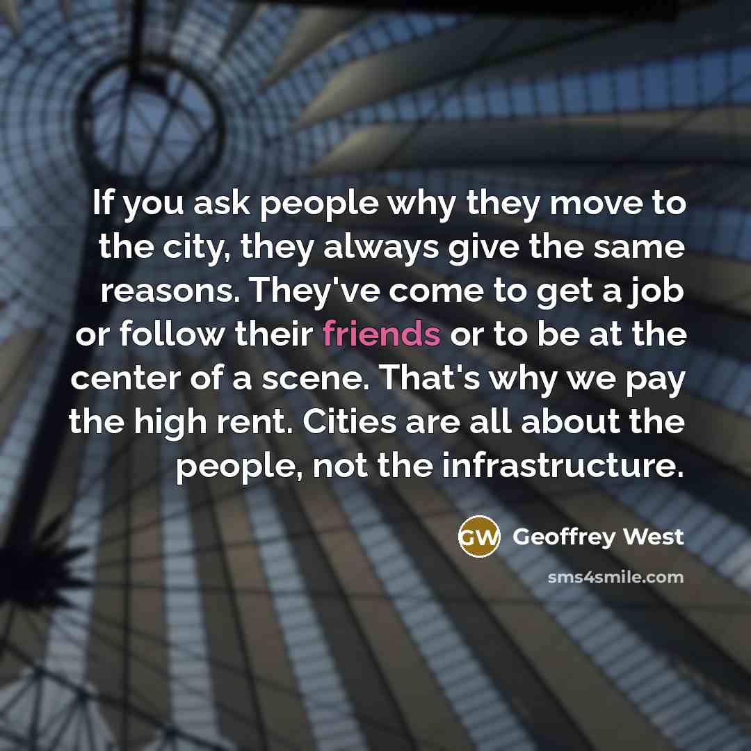 “If you ask people why they move to the city, they always give the same reasons. They've come to get a job or follow their friends or to be at the center of a scene. That's why we pay the high rent. Cities are all about the people, not the infrastructure.” quote by Geoffrey West
