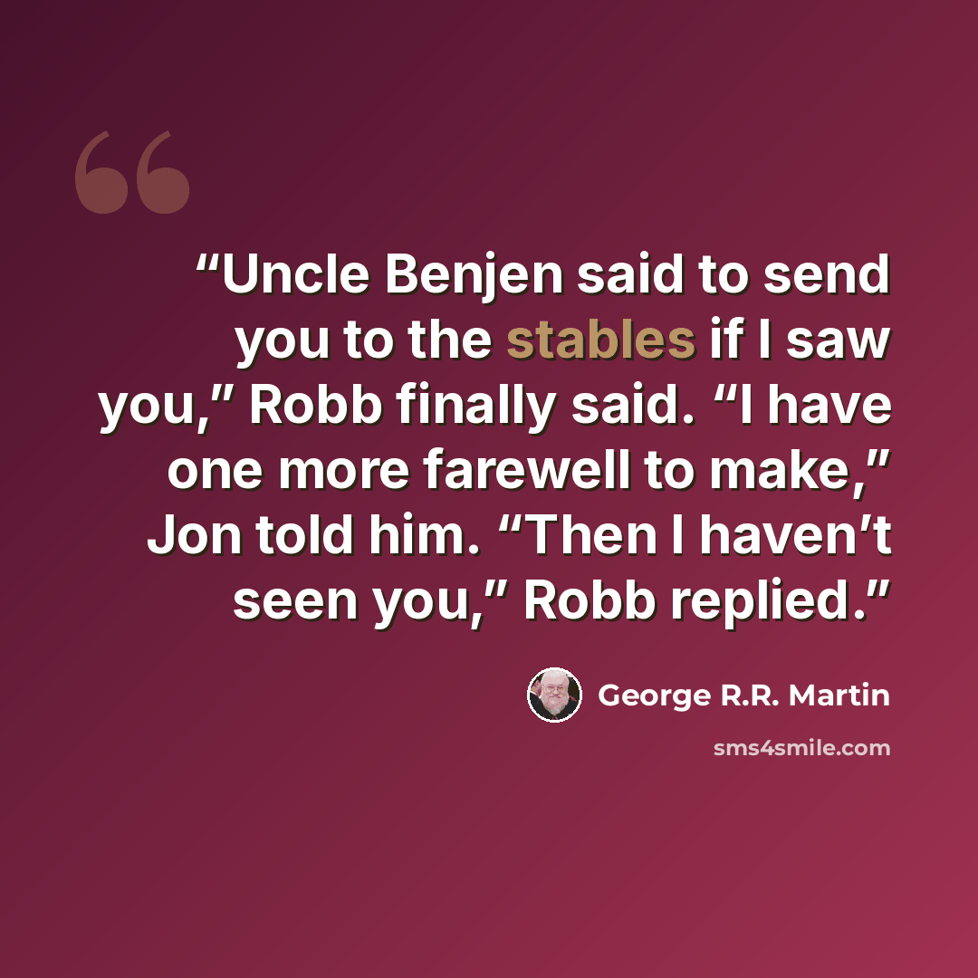 “Uncle Benjen said to send you to the stables if I saw you,” Robb finally said. “I have one more farewell to make,” Jon told him. “Then I haven’t seen you,” Robb replied.” quote by George R.R. Martin