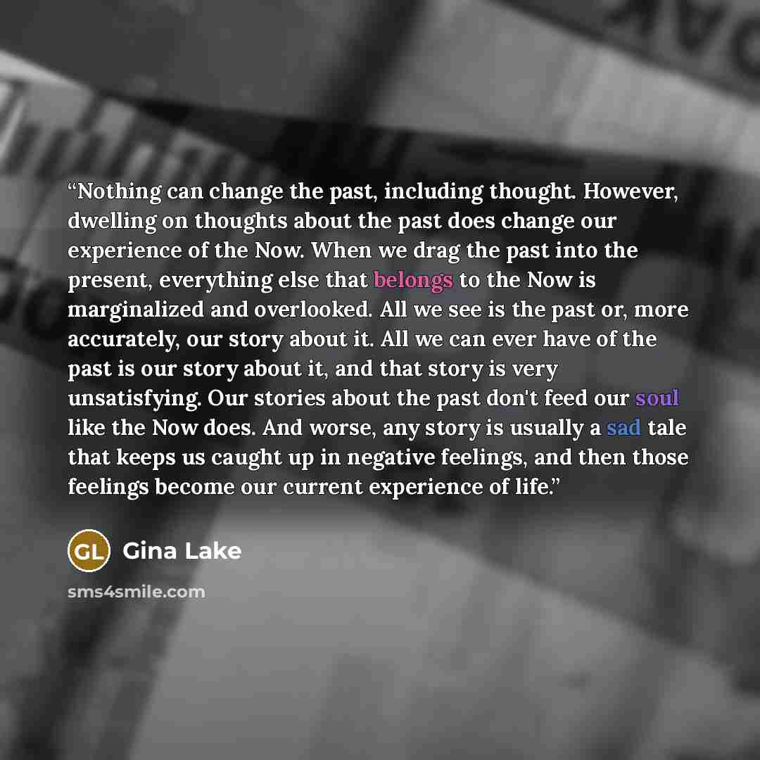 “Nothing can change the past, including thought. However, dwelling on thoughts about the past does change our experience of the Now. When we drag the past into the present, everything else that belongs to the Now is marginalized and overlooked. All we see is the past or, more accurately, our story…” quote by Gina Lake
