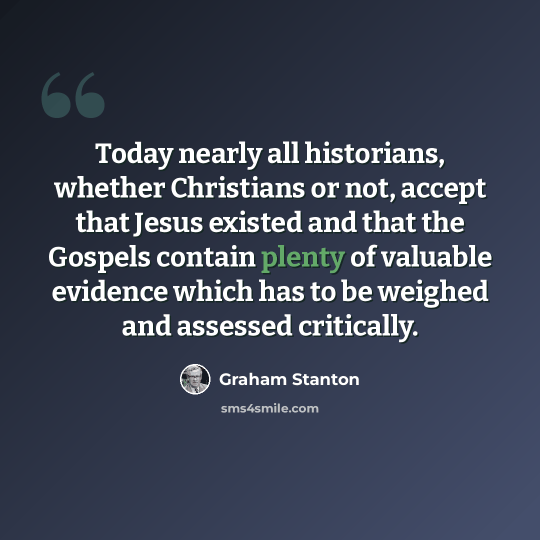 “Today nearly all historians, whether Christians or not, accept that Jesus existed and that the Gospels contain plenty of valuable evidence which has to be weighed and assessed critically.” quote by Graham Stanton