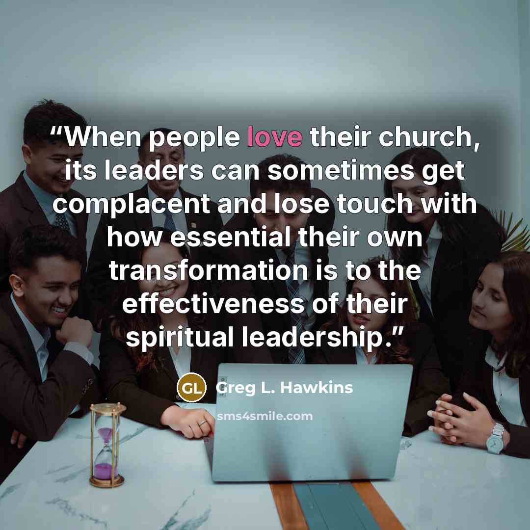 “When people love their church, its leaders can sometimes get complacent and lose touch with how essential their own transformation is to the effectiveness of their spiritual leadership.” quote by Greg L. Hawkins