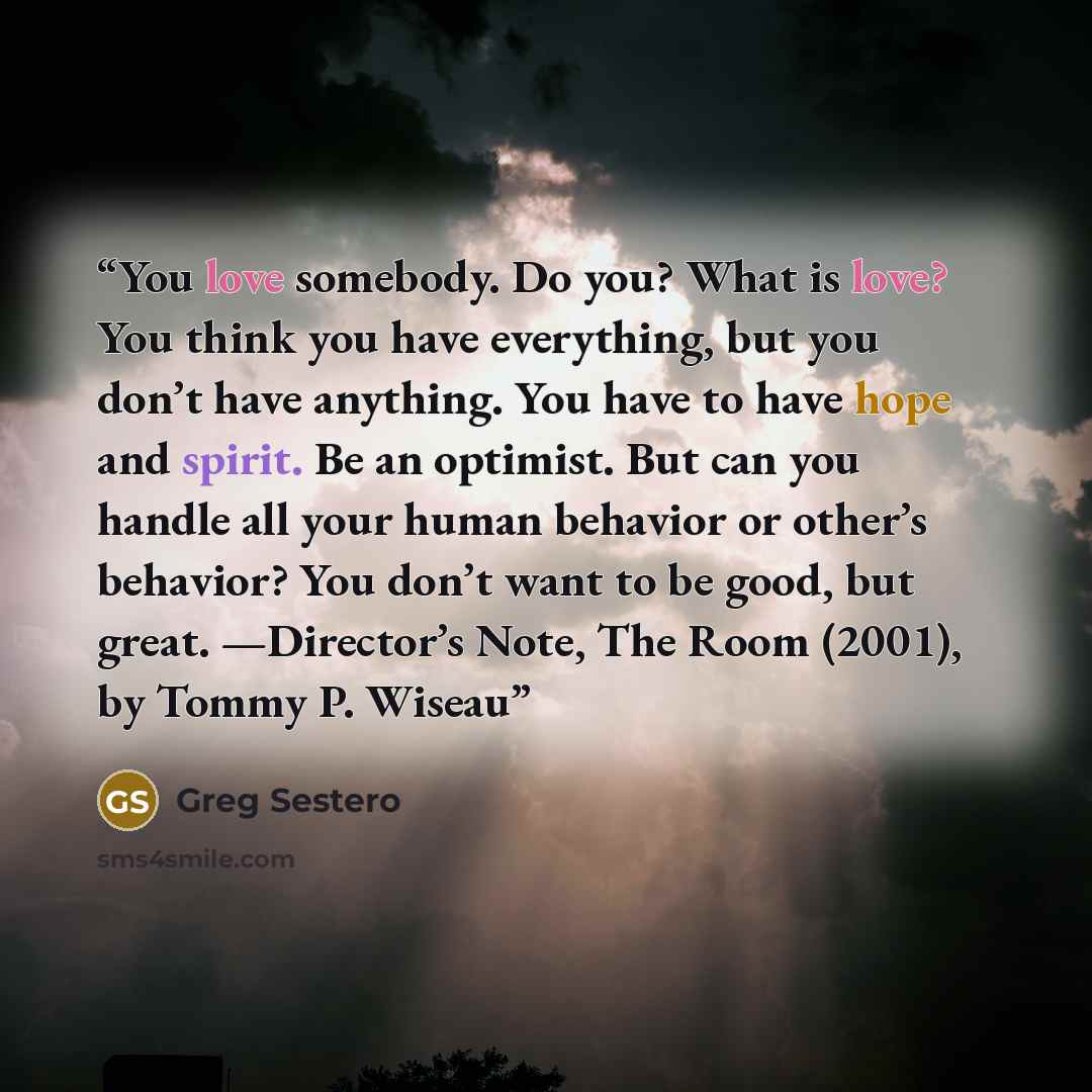“You love somebody. Do you? What is love? You think you have everything, but you don’t have anything. You have to have hope and spirit. Be an optimist. But can you handle all your human behavior or other’s behavior? You don’t want to be good, but great. —Director’s Note, The Room (2001), by Tommy…” quote by Greg Sestero