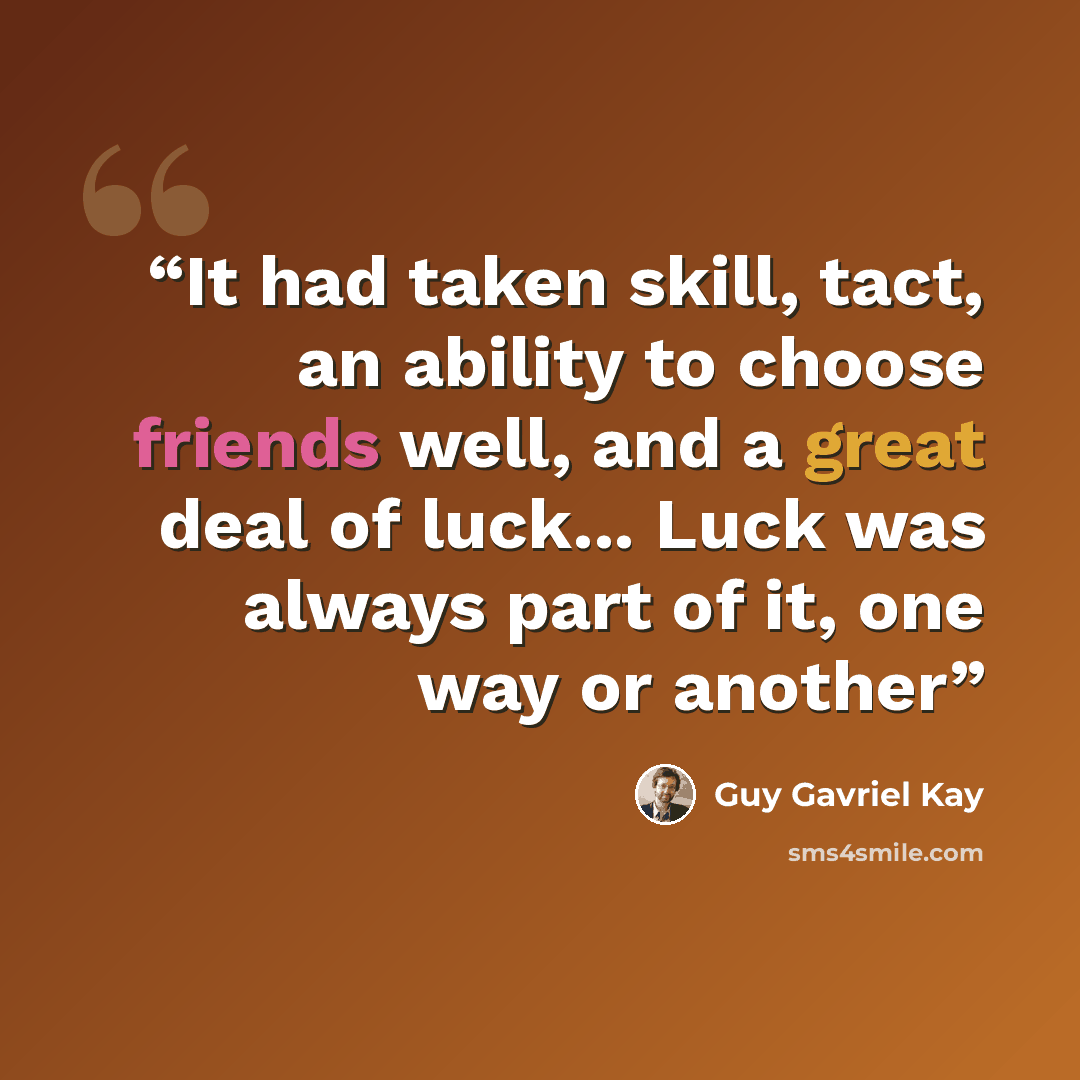 “It had taken skill, tact, an ability to choose friends well, and a great deal of luck... Luck was always part of it, one way or another” quote by Guy Gavriel Kay