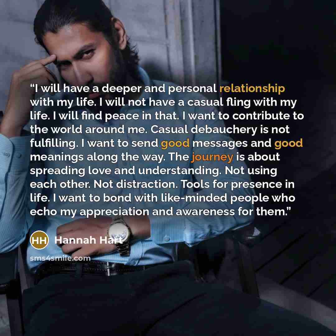 “I will have a deeper and personal relationship with my life. I will not have a casual fling with my life. I will find peace in that. I want to contribute to the world around me. Casual debauchery is not fulfilling. I want to send good messages and good meanings along the way. The journey is about…” quote by Hannah Hart