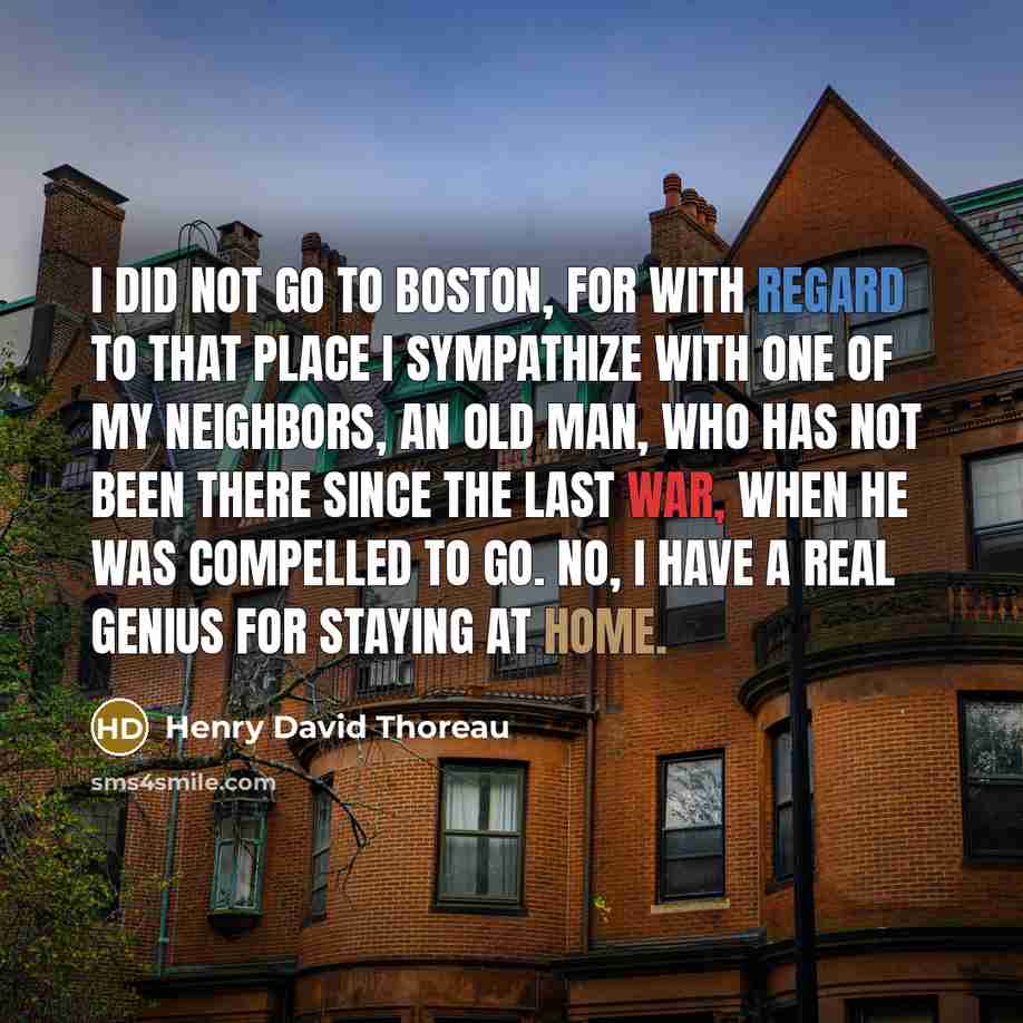 “I did not go to Boston, for with regard to that place I sympathize with one of my neighbors, an old man, who has not been there since the last war, when he was compelled to go. No, I have a real genius for staying at home.” quote by Henry David Thoreau