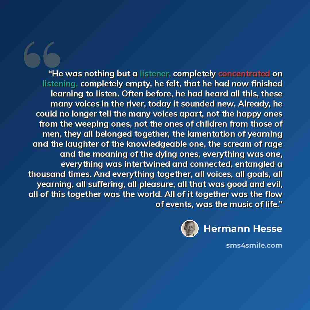 “He was nothing but a listener, completely concentrated on listening, completely empty, he felt, that he had now finished learning to listen. Often before, he had heard all this, these many voices in the river, today it sounded new. Already, he could no longer tell the many voices apart, not the…” quote by Hermann Hesse