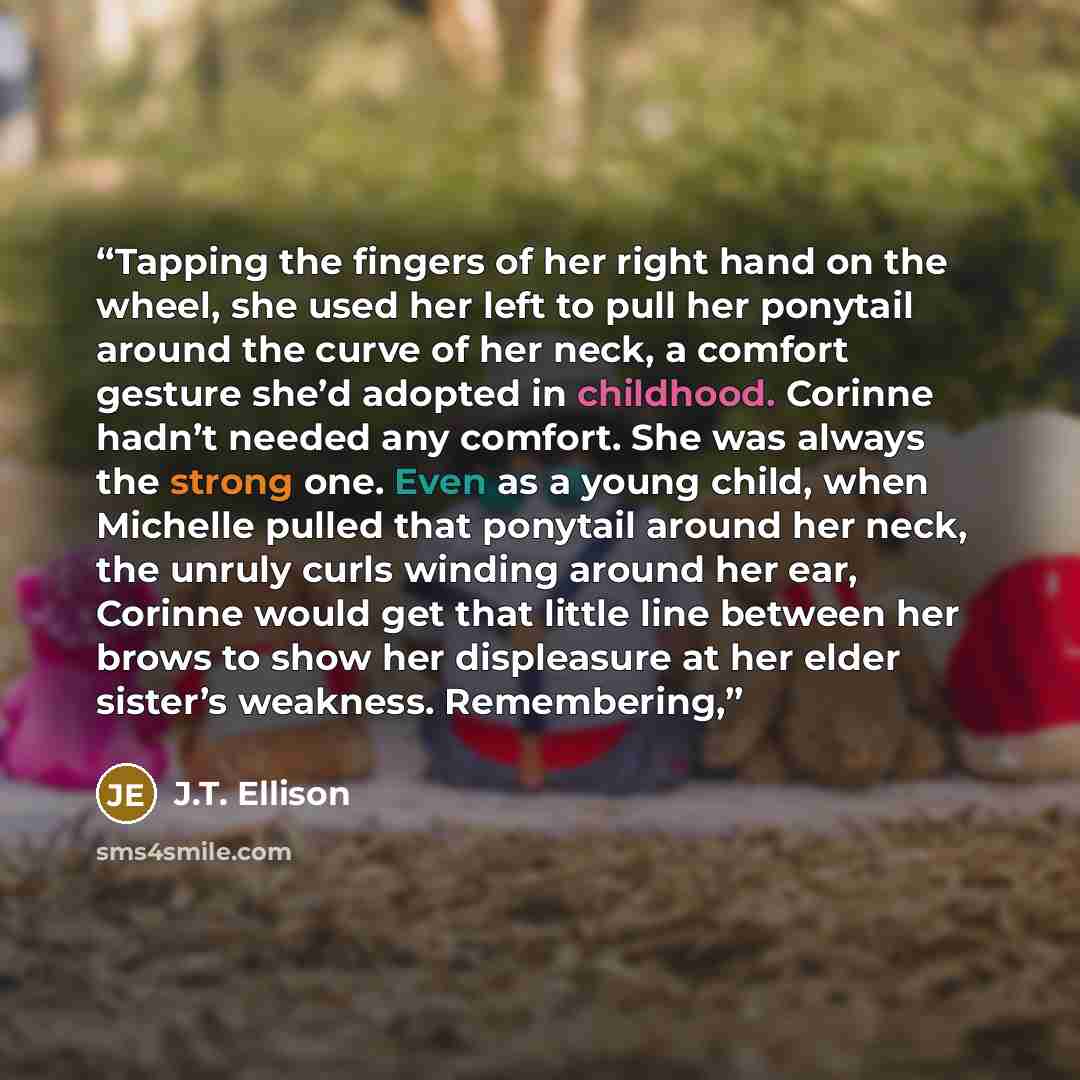 “Tapping the fingers of her right hand on the wheel, she used her left to pull her ponytail around the curve of her neck, a comfort gesture she’d adopted in childhood. Corinne hadn’t needed any comfort. She was always the strong one. Even as a young child, when Michelle pulled that ponytail around…” quote by J.T. Ellison
