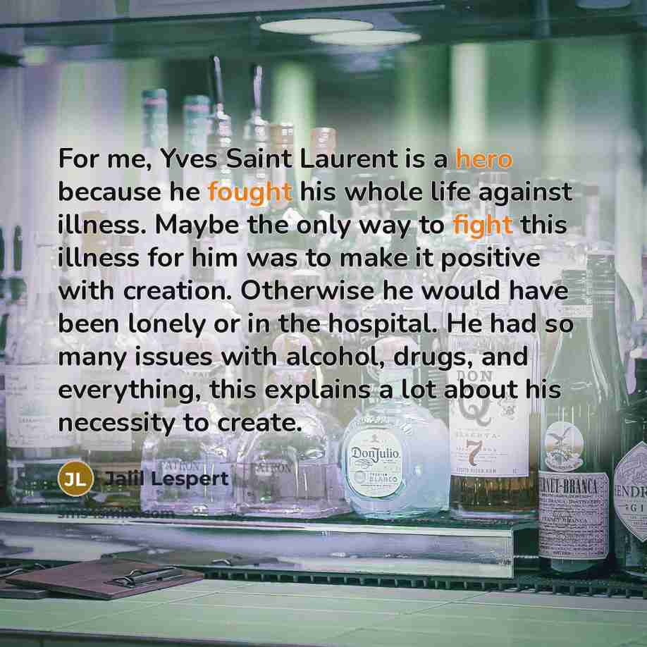 “For me, Yves Saint Laurent is a hero because he fought his whole life against illness. Maybe the only way to fight this illness for him was to make it positive with creation. Otherwise he would have been lonely or in the hospital. He had so many issues with alcohol, drugs, and everything, this…” quote by Jalil Lespert