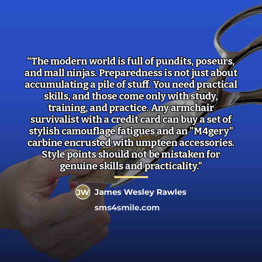 “The modern world is full of pundits, poseurs, and mall ninjas. Preparedness is not just about accumulating a pile of stuff. You need practical skills, and those come only with study, training, and practice. Any armchair survivalist with a credit card can buy a set of stylish camouflage fatigues…” quote by James Wesley Rawles