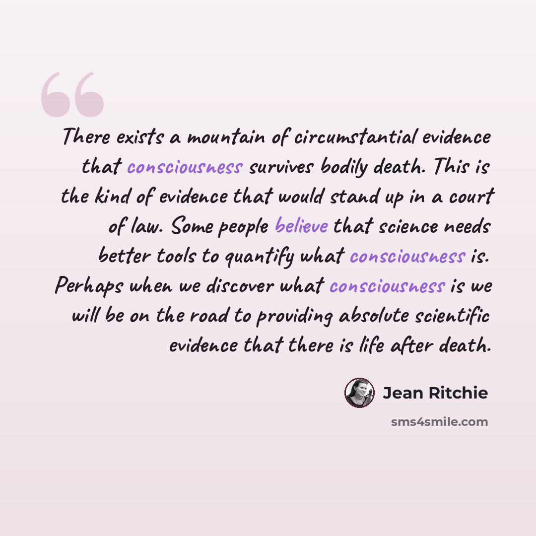 “There exists a mountain of circumstantial evidence that consciousness survives bodily death. This is the kind of evidence that would stand up in a court of law. Some people believe that science needs better tools to quantify what consciousness is. Perhaps when we discover what consciousness is we…” quote by Jean Ritchie
