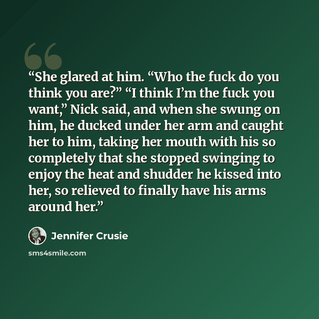 “She glared at him. “Who the fuck do you think you are?” “I think I’m the fuck you want,” Nick said, and when she swung on him, he ducked under her arm and caught her to him, taking her mouth with his so completely that she stopped swinging to enjoy the heat and shudder he kissed into her, so…” quote by Jennifer Crusie