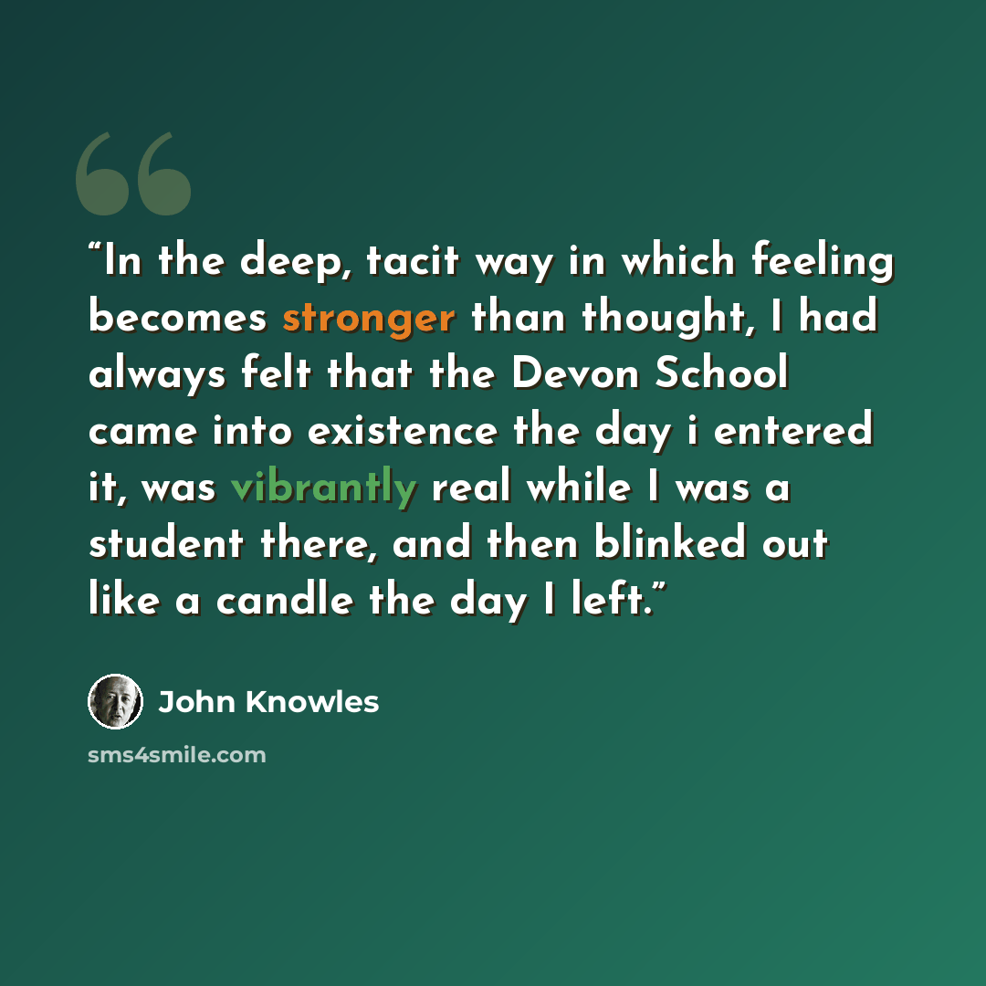 “In the deep, tacit way in which feeling becomes stronger than thought, I had always felt that the Devon School came into existence the day i entered it, was vibrantly real while I was a student there, and then blinked out like a candle the day I left.” quote by John Knowles