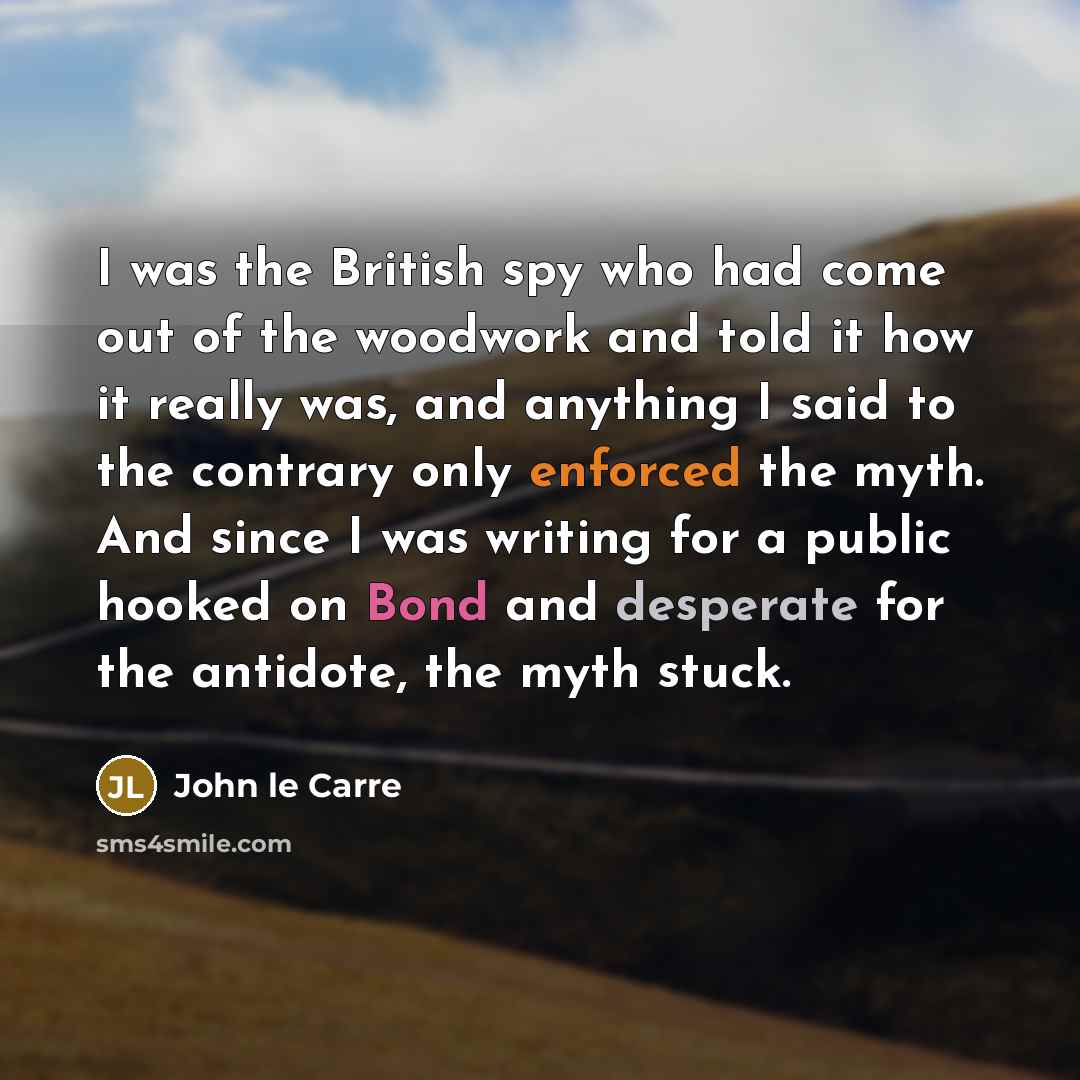“I was the British spy who had come out of the woodwork and told it how it really was, and anything I said to the contrary only enforced the myth. And since I was writing for a public hooked on Bond and desperate for the antidote, the myth stuck.” quote by John le Carre