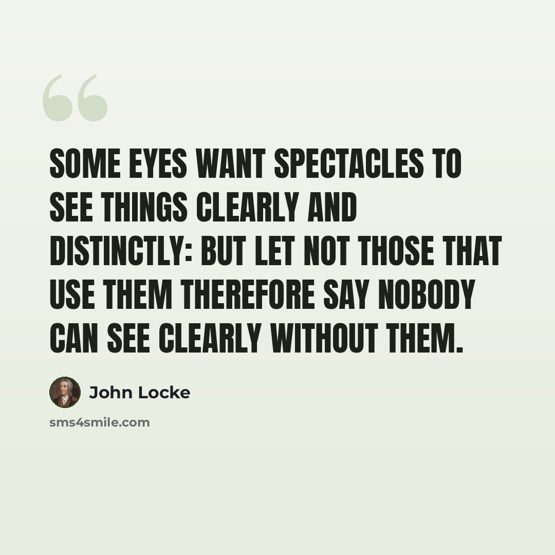 “Some eyes want spectacles to see things clearly and distinctly: but let not those that use them therefore say nobody can see clearly without them.” quote by John Locke