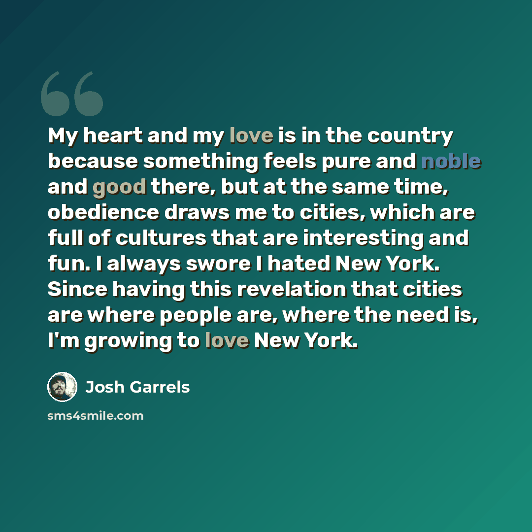 “My heart and my love is in the country because something feels pure and noble and good there, but at the same time, obedience draws me to cities, which are full of cultures that are interesting and fun. I always swore I hated New York. Since having this revelation that cities are where people are…” quote by Josh Garrels