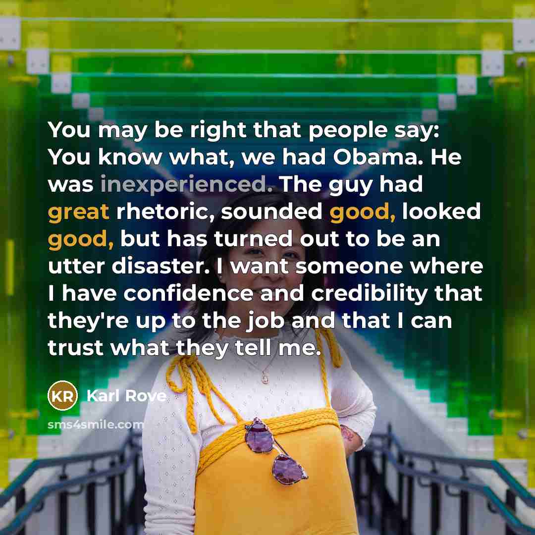“You may be right that people say: You know what, we had Obama. He was inexperienced. The guy had great rhetoric, sounded good, looked good, but has turned out to be an utter disaster. I want someone where I have confidence and credibility that they're up to the job and that I can trust what they…” quote by Karl Rove