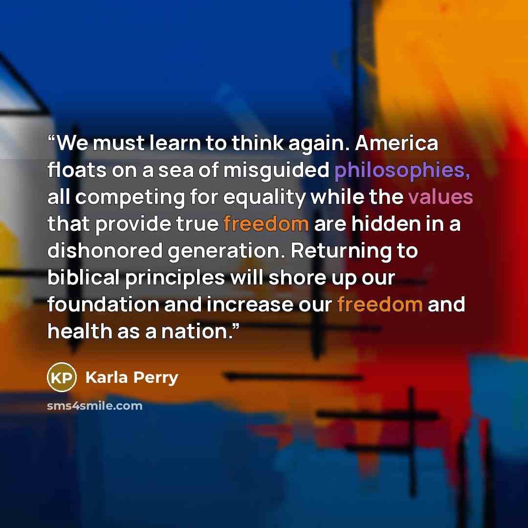 “We must learn to think again. America floats on a sea of misguided philosophies, all competing for equality while the values that provide true freedom are hidden in a dishonored generation. Returning to biblical principles will shore up our foundation and increase our freedom and health as a nation.” quote by Karla Perry