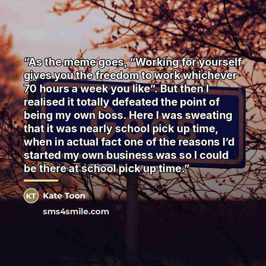 “As the meme goes, “Working for yourself gives you the freedom to work whichever 70 hours a week you like”. But then I realised it totally defeated the point of being my own boss. Here I was sweating that it was nearly school pick up time, when in actual fact one of the reasons I’d started my own…” quote by Kate Toon