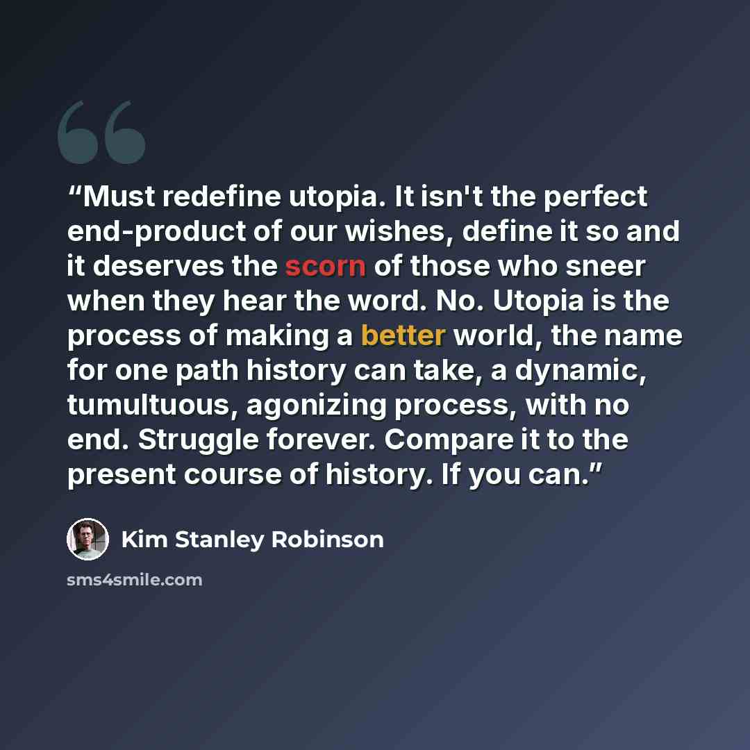 “Must redefine utopia. It isn't the perfect end-product of our wishes, define it so and it deserves the scorn of those who sneer when they hear the word. No. Utopia is the process of making a better world, the name for one path history can take, a dynamic, tumultuous, agonizing process, with no…” quote by Kim Stanley Robinson