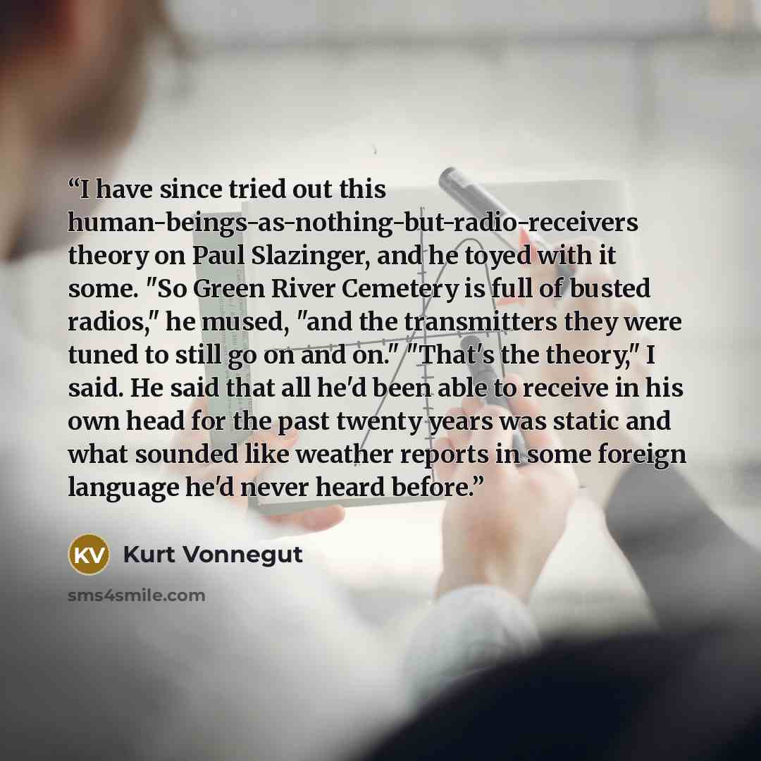 “I have since tried out this human-beings-as-nothing-but-radio-receivers theory on Paul Slazinger, and he toyed with it some. "So Green River Cemetery is full of busted radios," he mused, "and the transmitters they were tuned to still go on and on." "That's the theory," I said. He said that all…” quote by Kurt Vonnegut