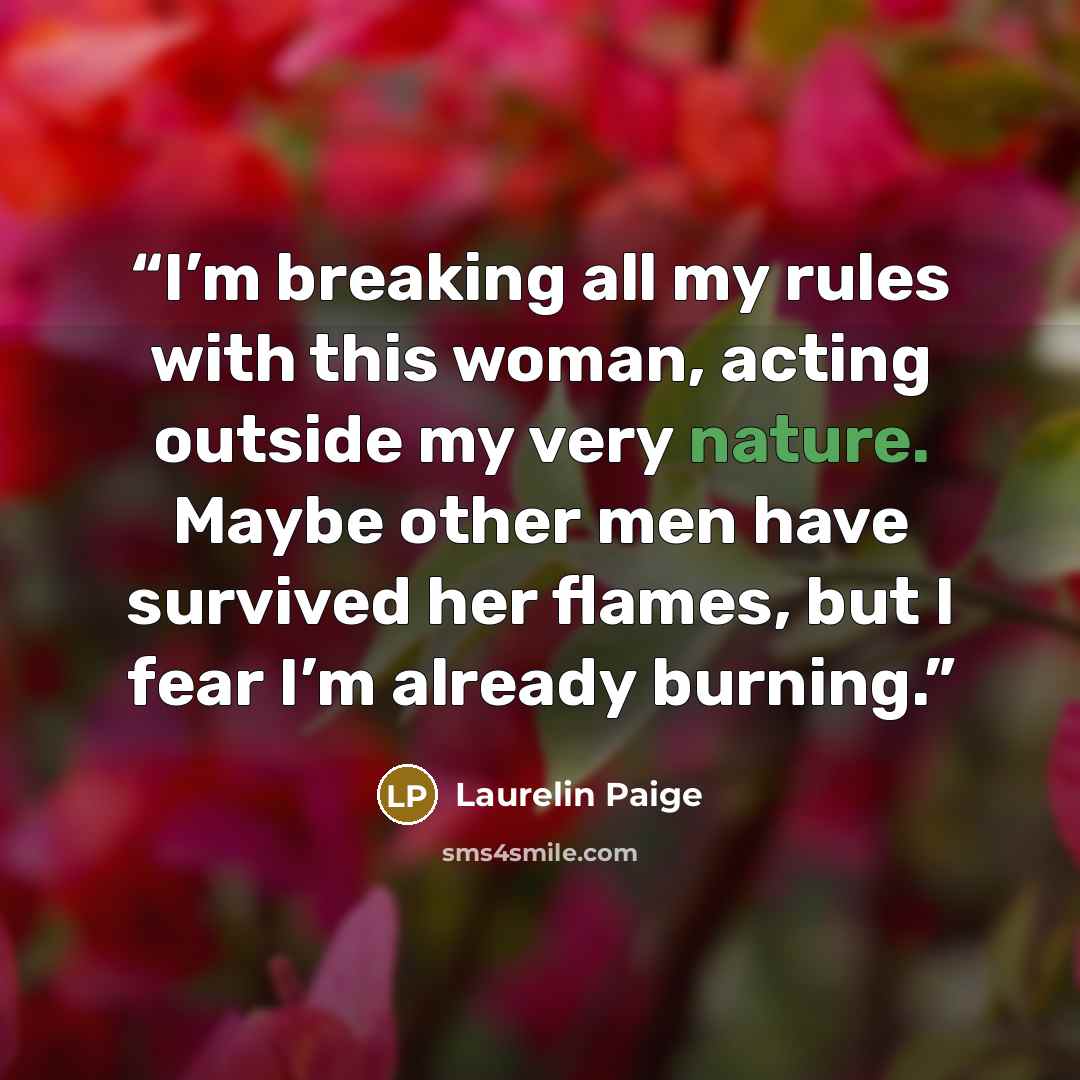 “I’m breaking all my rules with this woman, acting outside my very nature. Maybe other men have survived her flames, but I fear I’m already burning.” quote by Laurelin Paige