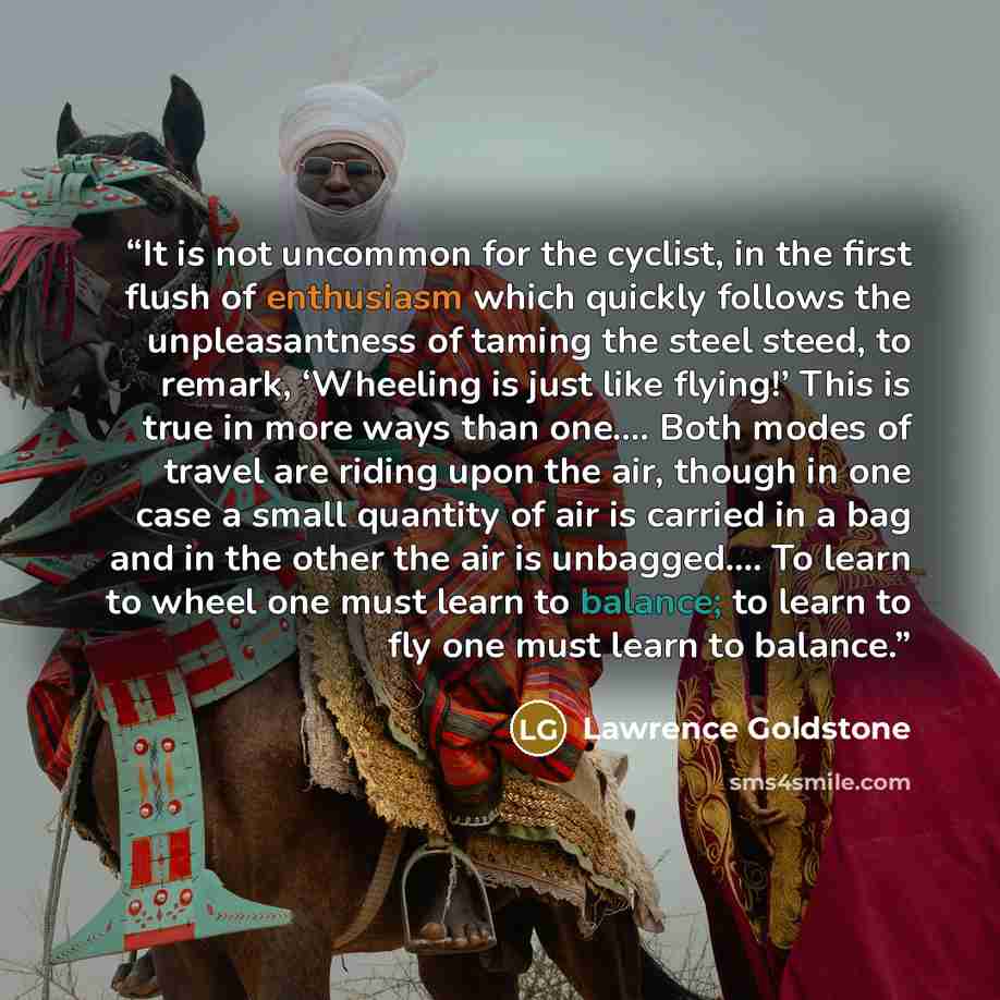 “It is not uncommon for the cyclist, in the first flush of enthusiasm which quickly follows the unpleasantness of taming the steel steed, to remark, ‘Wheeling is just like flying!’ This is true in more ways than one.… Both modes of travel are riding upon the air, though in one case a small quantity…” quote by Lawrence Goldstone
