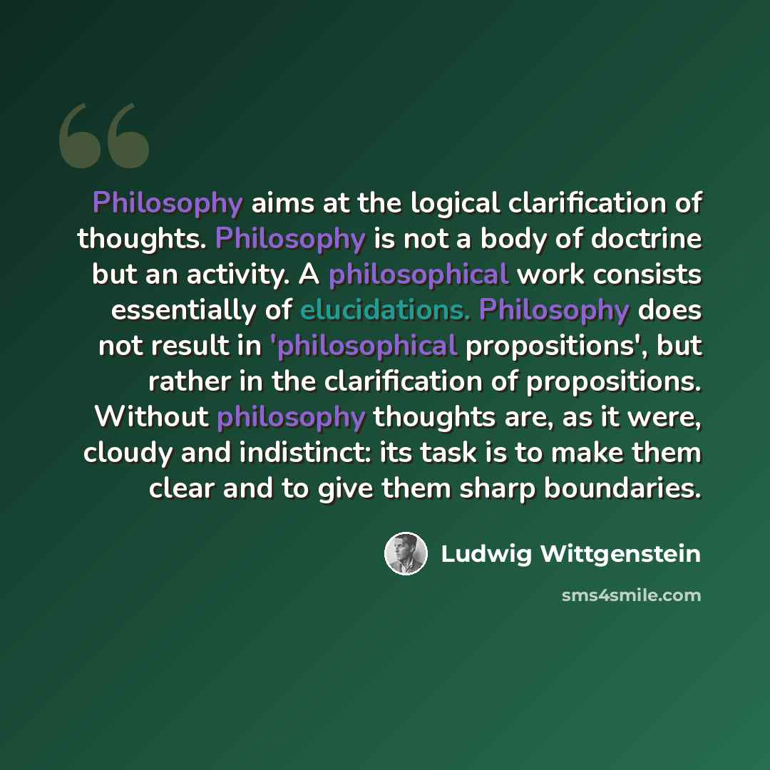 “Philosophy aims at the logical clarification of thoughts. Philosophy is not a body of doctrine but an activity. A philosophical work consists essentially of elucidations. Philosophy does not result in 'philosophical propositions', but rather in the clarification of propositions. Without philosophy…” quote by Ludwig Wittgenstein